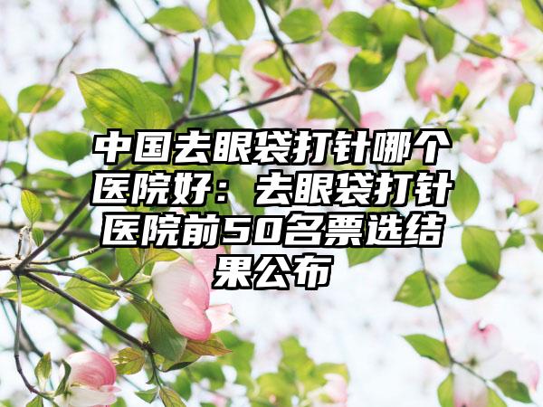 中国去眼袋打针哪个医院好：去眼袋打针医院前50名票选结果公布