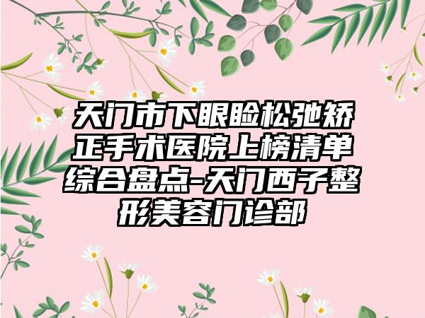 天门市下眼睑松弛矫正手术医院上榜清单综合盘点-天门西子整形美容门诊部