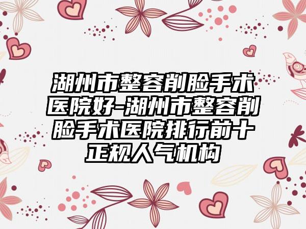 湖州市整容削脸手术医院好-湖州市整容削脸手术医院排行前十正规人气机构