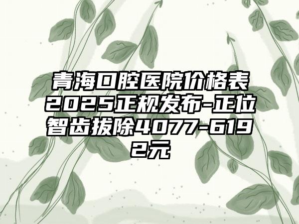 青海口腔医院价格表2025正规发布-正位智齿拔除4077-6192元