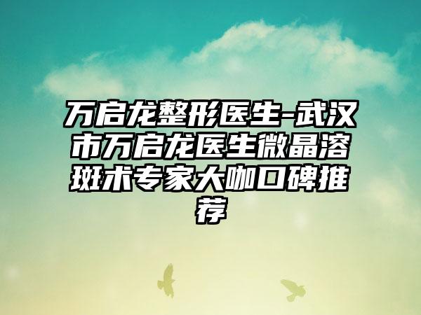 万启龙整形医生-武汉市万启龙医生微晶溶斑术专家大咖口碑推荐