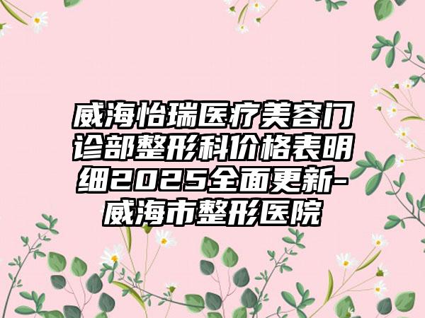 威海怡瑞医疗美容门诊部整形科价格表明细2025全面更新-威海市整形医院