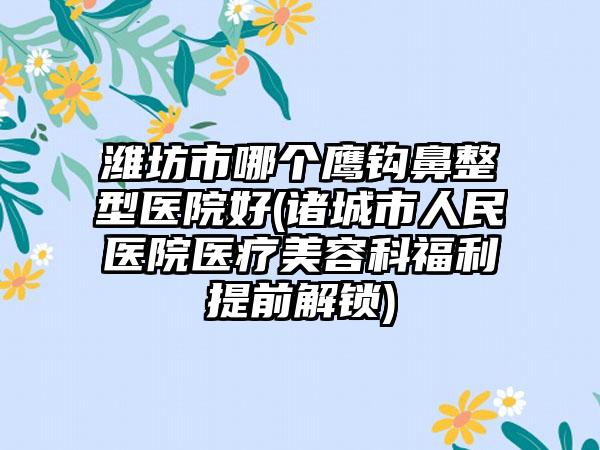 潍坊市哪个鹰钩鼻整型医院好(诸城市人民医院医疗美容科福利提前解锁)