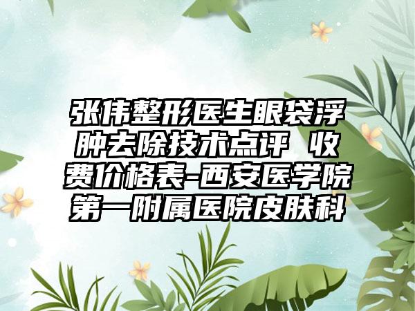 张伟整形医生眼袋浮肿去除技术点评 收费价格表-西安医学院第一附属医院皮肤科