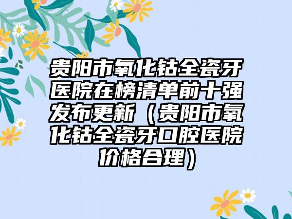 贵阳市氧化钴全瓷牙医院在榜清单前十强发布更新（贵阳市氧化钴全瓷牙口腔医院价格合理）
