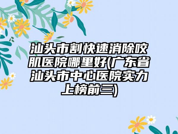 汕头市割快速消除咬肌医院哪里好(广东省汕头市中心医院实力上榜前三)