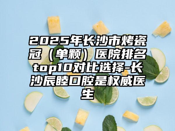 2025年长沙市烤瓷冠（单颗）医院排名top10对比选择-长沙辰睦口腔是权威医生