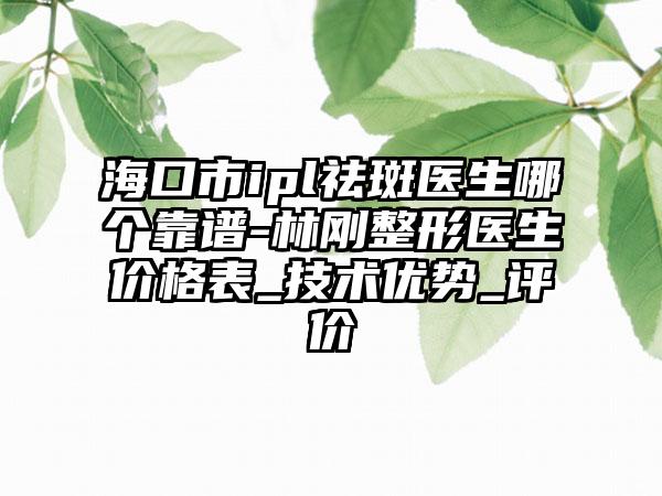 海口市ipl祛斑医生哪个靠谱-林刚整形医生价格表_技术优势_评价