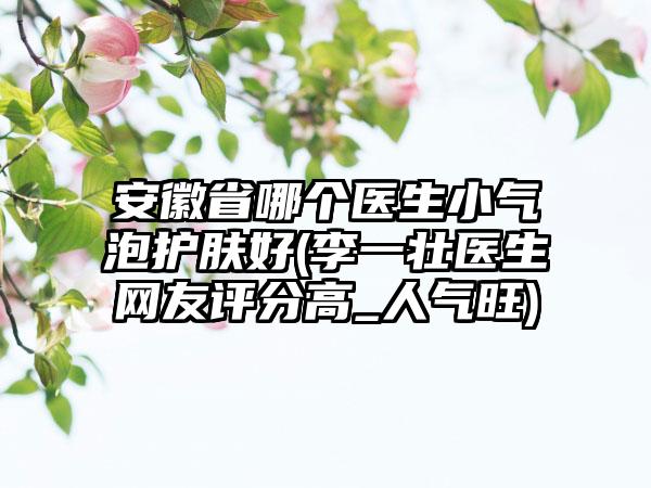 安徽省哪个医生小气泡护肤好(李一壮医生网友评分高_人气旺)