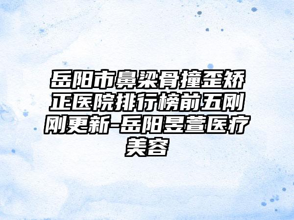 岳阳市鼻梁骨撞歪矫正医院排行榜前五刚刚更新-岳阳昱萱医疗美容