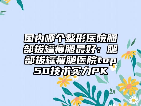 国内哪个整形医院腿部拔罐瘦腿最好：腿部拔罐瘦腿医院top50技术实力PK