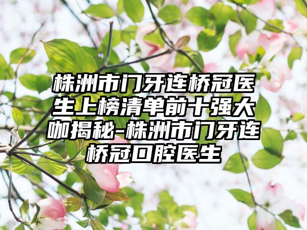 株洲市门牙连桥冠医生上榜清单前十强大咖揭秘-株洲市门牙连桥冠口腔医生