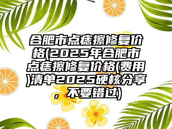 合肥市点痣擦修复价格(2025年合肥市点痣擦修复价格(费用)清单2025硬核分享，不要错过)