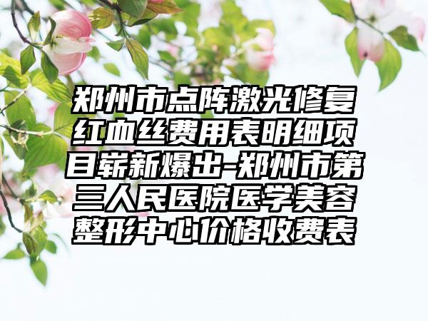 郑州市点阵激光修复红血丝费用表明细项目崭新爆出-郑州市第三人民医院医学美容整形中心价格收费表