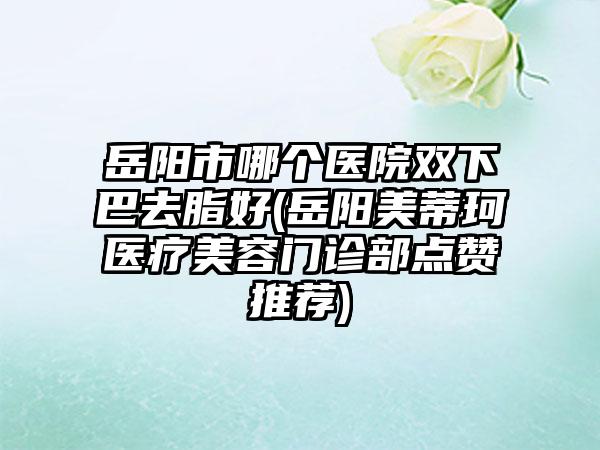 岳阳市哪个医院双下巴去脂好(岳阳美蒂珂医疗美容门诊部点赞推荐)