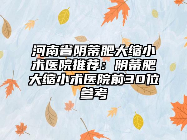 河南省阴蒂肥大缩小术医院推荐：阴蒂肥大缩小术医院前30位参考