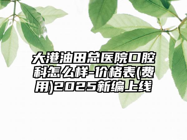 大港油田总医院口腔科怎么样-价格表(费用)2025新编上线