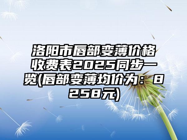 洛阳市唇部变薄价格收费表2025同步一览(唇部变薄均价为：8258元)