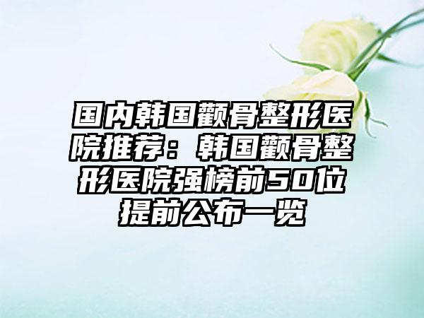 国内韩国颧骨整形医院推荐：韩国颧骨整形医院强榜前50位提前公布一览