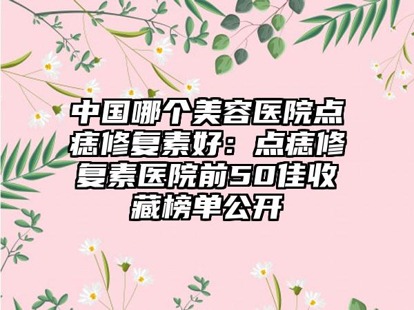 中国哪个美容医院点痣修复素好：点痣修复素医院前50佳收藏榜单公开