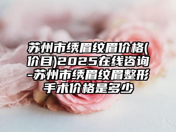 苏州市绣眉纹眉价格(价目)2025在线咨询-苏州市绣眉纹眉整形手术价格是多少