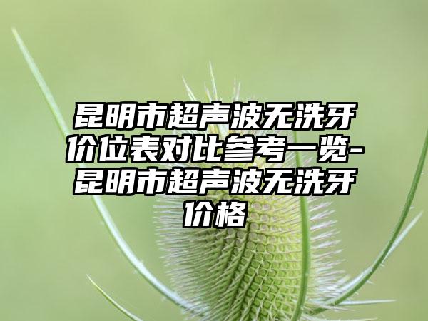 昆明市超声波无洗牙价位表对比参考一览-昆明市超声波无洗牙价格