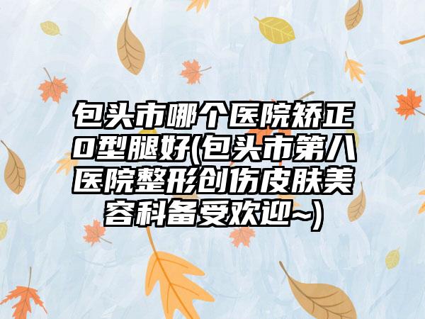 包头市哪个医院矫正0型腿好(包头市第八医院整形创伤皮肤美容科备受欢迎~)