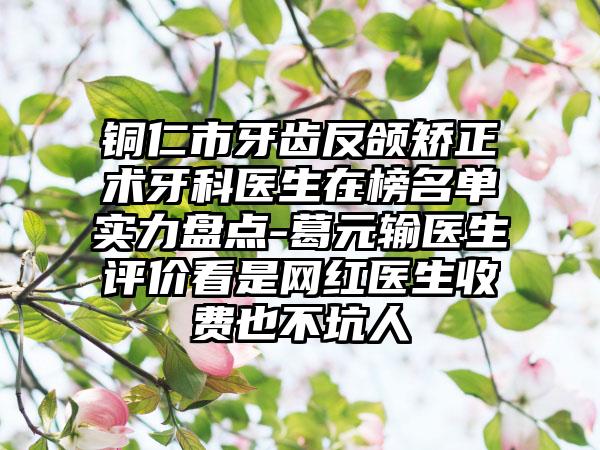 铜仁市牙齿反颌矫正术牙科医生在榜名单实力盘点-葛元输医生评价看是网红医生收费也不坑人