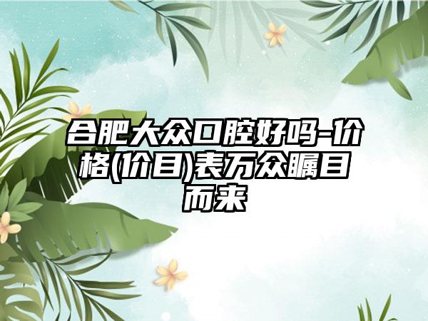 合肥大众口腔好吗-价格(价目)表万众瞩目而来