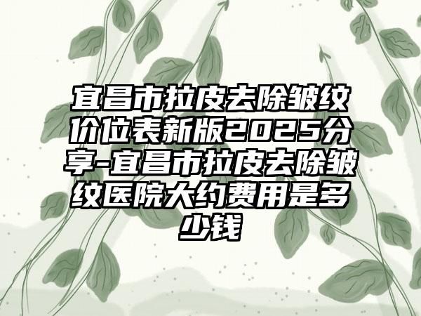 宜昌市拉皮去除皱纹价位表新版2025分享-宜昌市拉皮去除皱纹医院大约费用是多少钱