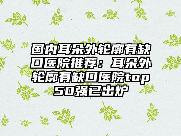 国内耳朵外轮廓有缺口医院推荐：耳朵外轮廓有缺口医院top50强已出炉