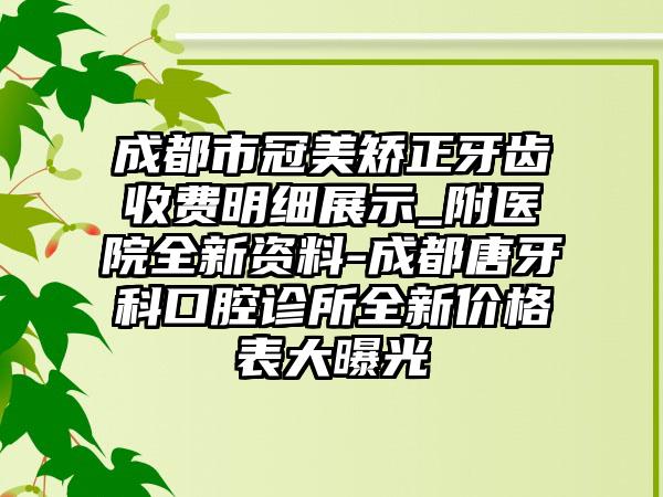 成都市冠美矫正牙齿收费明细展示_附医院全新资料-成都唐牙科口腔诊所全新价格表大曝光