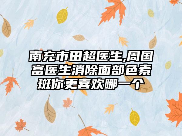 南充市田超医生,周国富医生消除面部色素斑你更喜欢哪一个