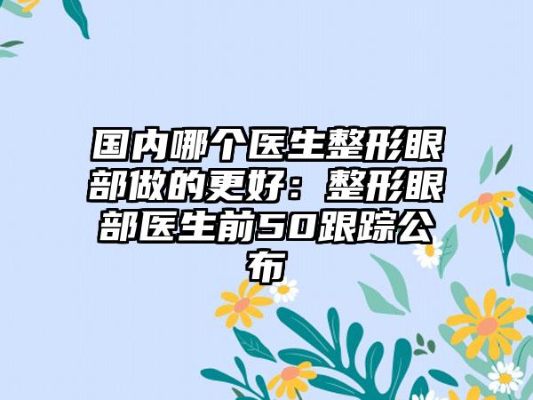 国内哪个医生整形眼部做的更好：整形眼部医生前50跟踪公布
