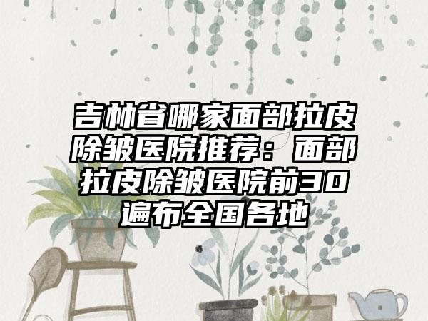 吉林省哪家面部拉皮除皱医院推荐：面部拉皮除皱医院前30遍布全国各地
