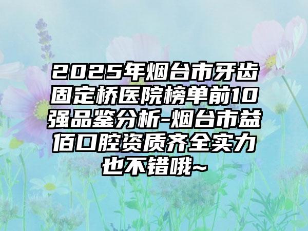2025年烟台市牙齿固定桥医院榜单前10强品鉴分析-烟台市益佰口腔资质齐全实力也不错哦~