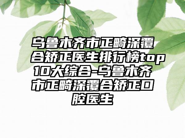 乌鲁木齐市正畸深覆合矫正医生排行榜top10大综合-乌鲁木齐市正畸深覆合矫正口腔医生