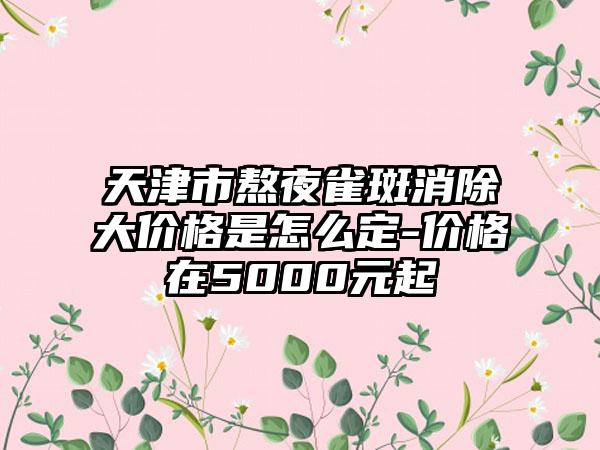 天津市熬夜雀斑消除大价格是怎么定-价格在5000元起