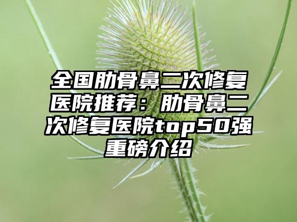 全国肋骨鼻二次修复医院推荐：肋骨鼻二次修复医院top50强重磅介绍