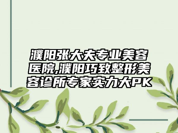 濮阳张大夫专业美容医院,濮阳巧致整形美容诊所专家实力大PK