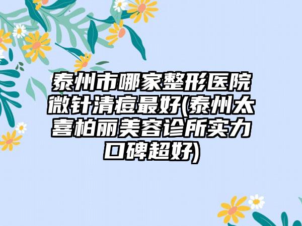 泰州市哪家整形医院微针清痘最好(泰州太喜柏丽美容诊所实力口碑超好)