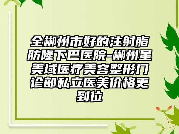 全郴州市好的注射脂肪隆下巴医院-郴州星美域医疗美容整形门诊部私立医美价格更到位
