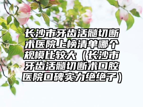 长沙市牙齿活髓切断术医院上榜清单哪个规模比较大（长沙市牙齿活髓切断术口腔医院口碑实力绝绝子）