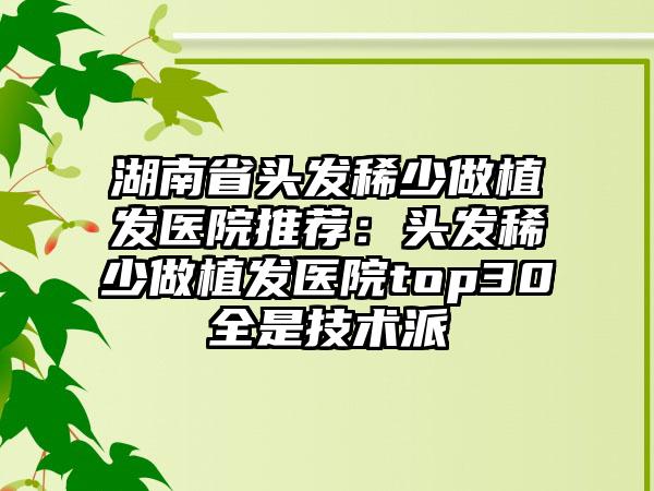 湖南省头发稀少做植发医院推荐：头发稀少做植发医院top30全是技术派
