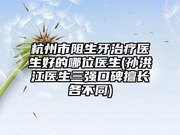 杭州市阻生牙治疗医生好的哪位医生(孙洪江医生三强口碑擅长各不同)