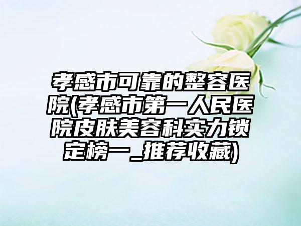 孝感市可靠的整容医院(孝感市第一人民医院皮肤美容科实力锁定榜一_推荐收藏)