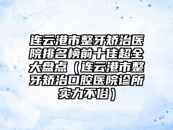 连云港市整牙矫治医院排名榜前十佳超全大盘点（连云港市整牙矫治口腔医院诊所实力不俗）