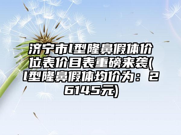 济宁市l型隆鼻假体价位表价目表重磅来袭(l型隆鼻假体均价为：26145元)