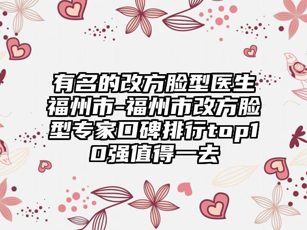 有名的改方脸型医生福州市-福州市改方脸型专家口碑排行top10强值得一去