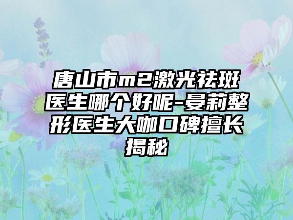 唐山市m2激光祛斑医生哪个好呢-晏莉整形医生大咖口碑擅长揭秘